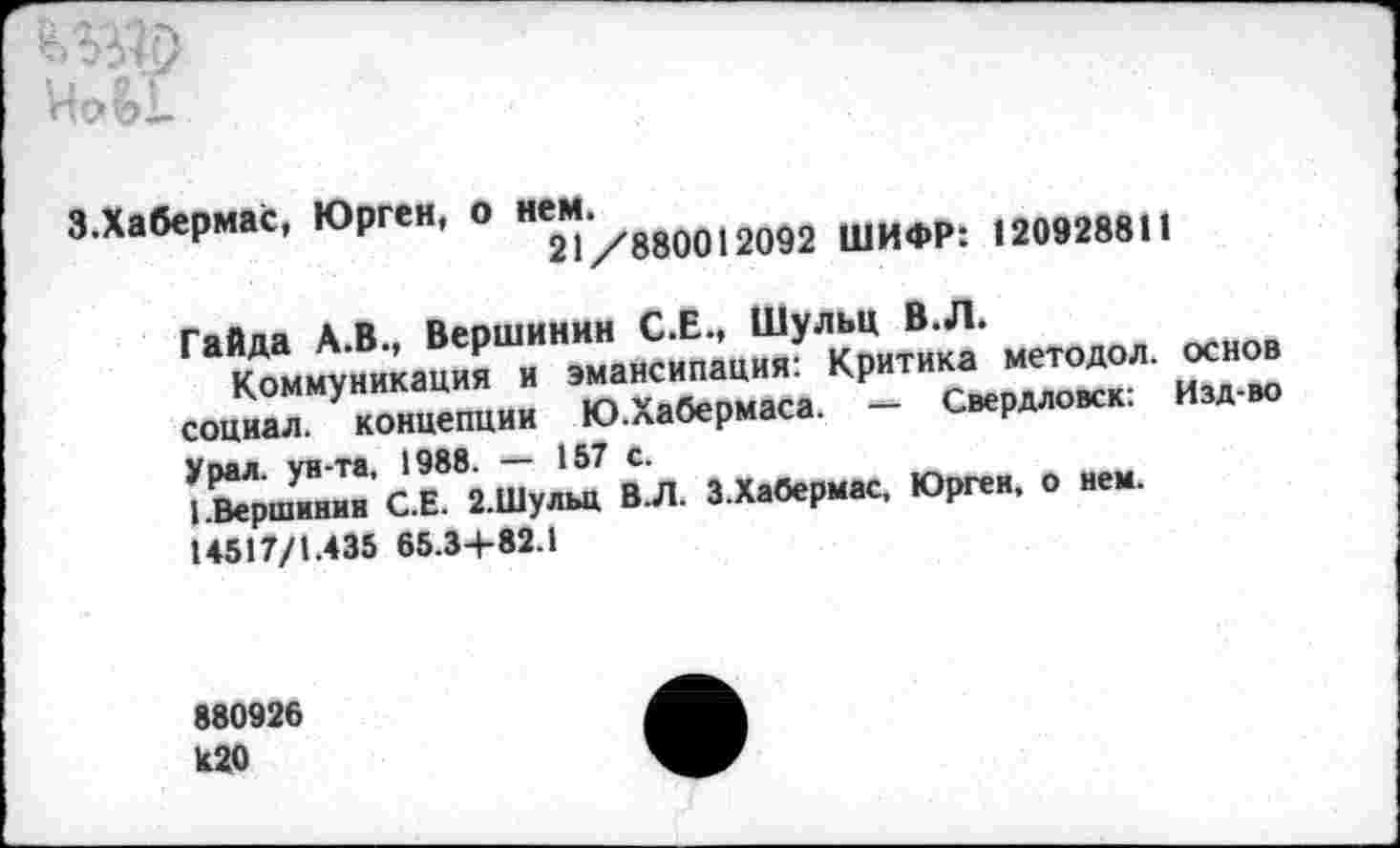 ﻿Иой
3.Хабермас, Юрген, о	шифР: 120928811
Гайда А.В., Вершинин С.Е., Шульц В.Л.
Коммуникация и эмансипация: Критика методол. основ социал, концепции Ю.Хабермаса. - Свердловск: Изд-во
Увал, ун-та, 1988. •*— 157 С.
'.Вершинин С.Е. 2.Шульц ВЛ. З.Хабермас, Юрген, о нем. 14517/1.435 65.34-82.1
880926 1с20